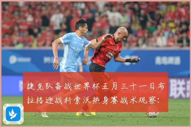 捷克队备战世界杯五月三十一日布拉格迎战科索沃热身赛战术观察：最新赛事动态与深度分析