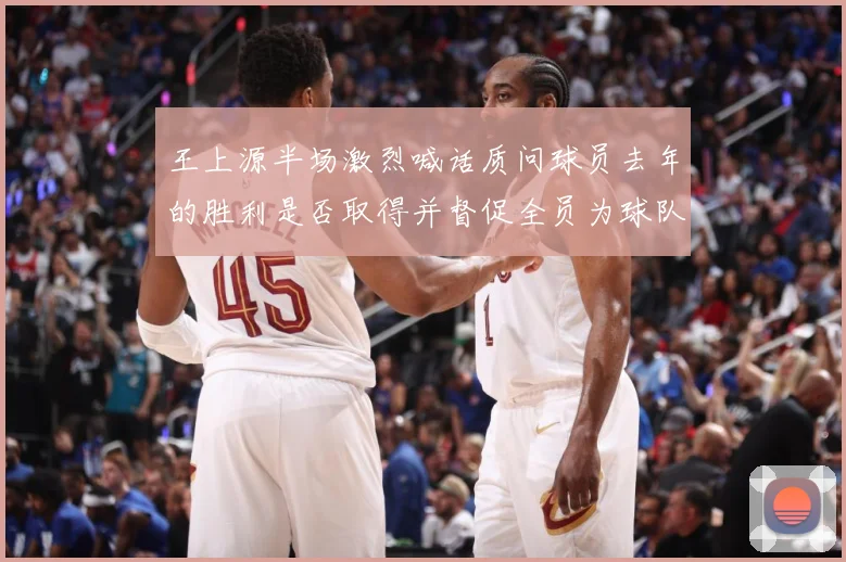 王上源半场激烈喊话质问球员去年的胜利是否取得并督促全员为球队成长观察：最新赛事动态与深度分析