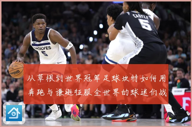 从草根到世界冠军足球坎特如何用奔跑与谦逊征服全世界的球迷们战术观察：最新赛事动态与深度分析