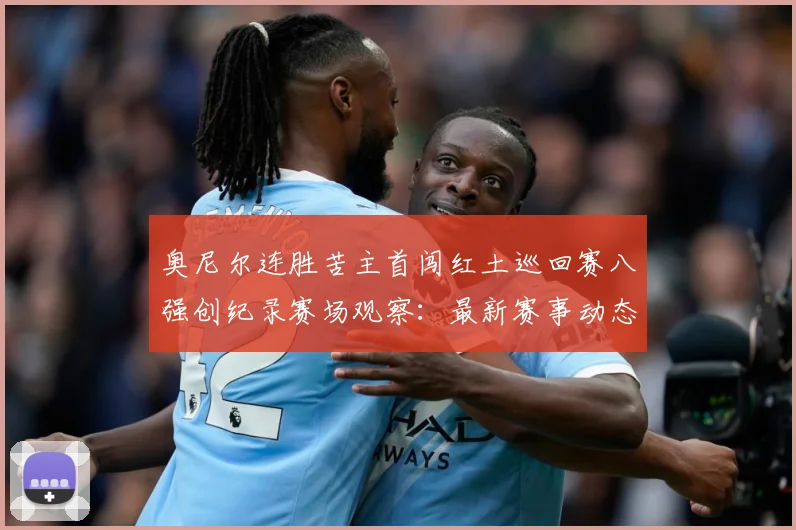 奥尼尔连胜苦主首闯红土巡回赛八强创纪录赛场观察：最新赛事动态与深度分析