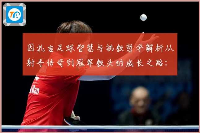 因扎吉足球智慧与执教哲学解析从射手传奇到冠军教头的成长之路：最新赛事动态与深度分析