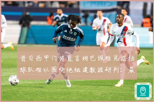 昔日西甲门将直言姆巴佩难觅搭档球队难以围绕他组建数据研判：最新赛事动态与深度分析