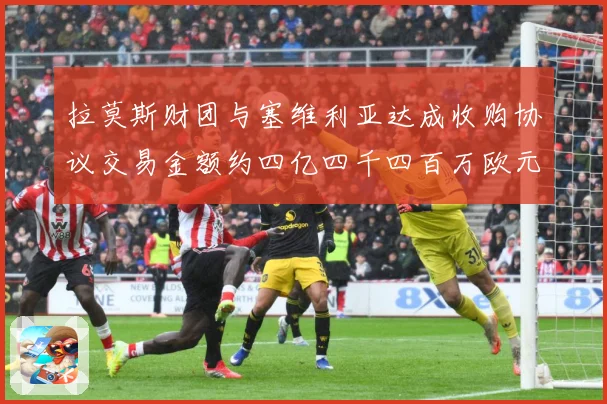 拉莫斯财团与塞维利亚达成收购协议交易金额约四亿四千四百万欧元赛事前瞻：最新赛事动态与深度分析