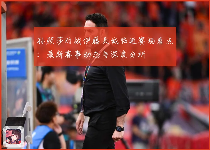 孙颖莎对战伊藤美诚临近赛场看点：最新赛事动态与深度分析