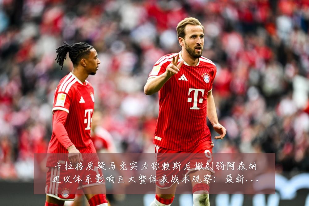 卡拉格质疑马竞实力称赖斯后撤削弱阿森纳进攻体系影响巨大整体表战术观察：最新赛事动态与深度分析