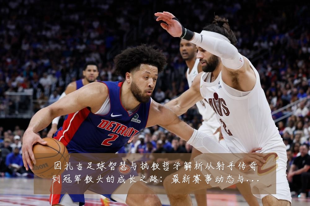 因扎吉足球智慧与执教哲学解析从射手传奇到冠军教头的成长之路:最新赛事动态与深度分析