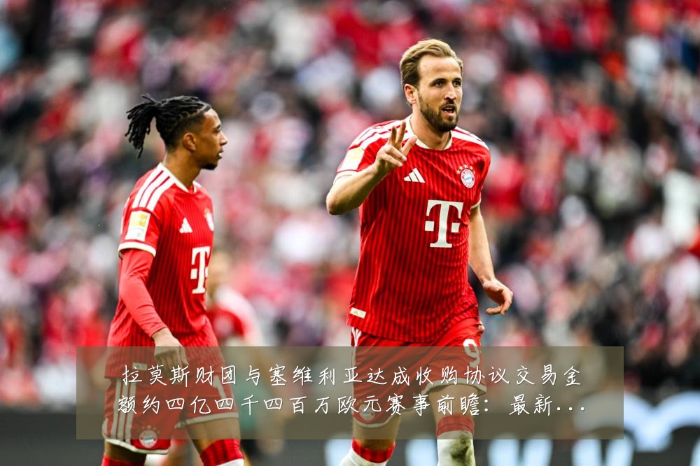拉莫斯财团与塞维利亚达成收购协议交易金额约四亿四千四百万欧元赛事前瞻:最新赛事动态与深度分析