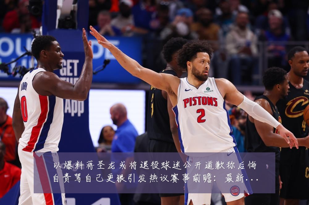 以爆料蒋圣龙或将退役球迷公开道歉称后悔自责骂自己更狠引发热议赛事前瞻：最新赛事动态与深度分析